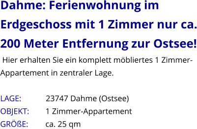 Dahme: Ferienwohnung im Erdgeschoss mit 1 Zimmer nur ca. 200 Meter Entfernung zur Ostsee!  Hier erhalten Sie ein komplett möbliertes 1 Zimmer-Appartement in zentraler Lage.  LAGE:            23747 Dahme (Ostsee) OBJEKT:        1 Zimmer-Appartement    GRÖßE:        ca. 25 qm
