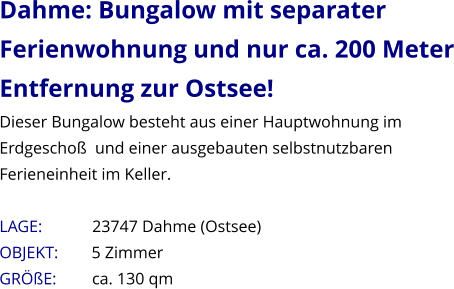 Dahme: Bungalow mit separater Ferienwohnung und nur ca. 200 Meter Entfernung zur Ostsee! Dieser Bungalow besteht aus einer Hauptwohnung im Erdgeschoß  und einer ausgebauten selbstnutzbaren Ferieneinheit im Keller.   LAGE:            23747 Dahme (Ostsee) OBJEKT:        5 Zimmer   GRÖßE:        ca. 130 qm